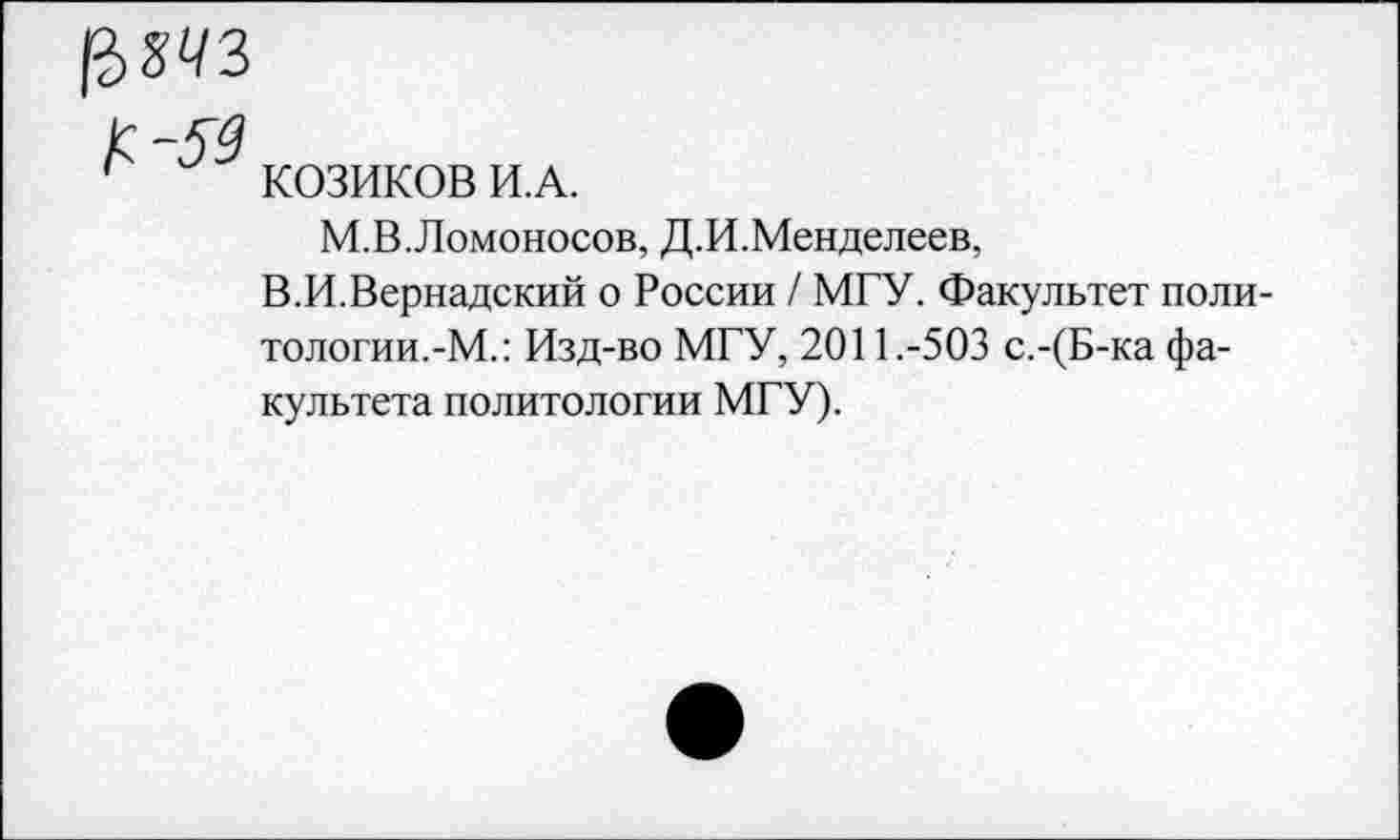 ﻿1?>т
КОЗИКОВ И.А.
М.В.Ломоносов, Д.И.Менделеев,
В.И.Вернадский о России / МГУ. Факультет политологии.-М.: Изд-во МГУ, 2011.-503 с.-(Б-ка факультета политологии МГУ).